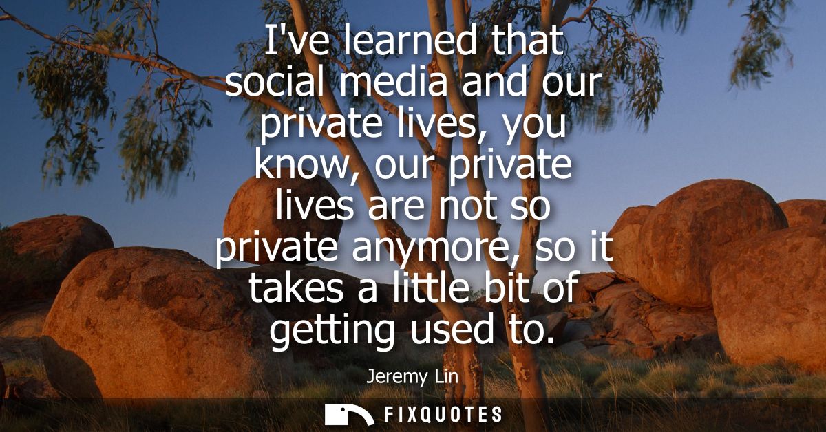 Ive learned that social media and our private lives, you know, our private lives are not so private anymore, so it takes