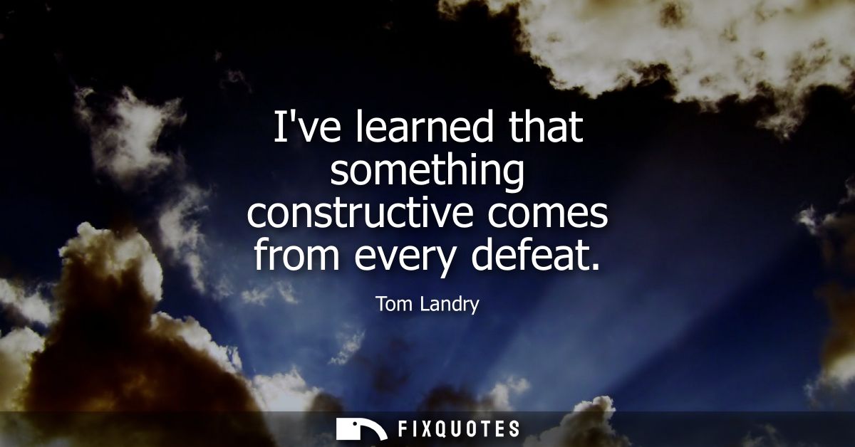 Ive learned that something constructive comes from every defeat