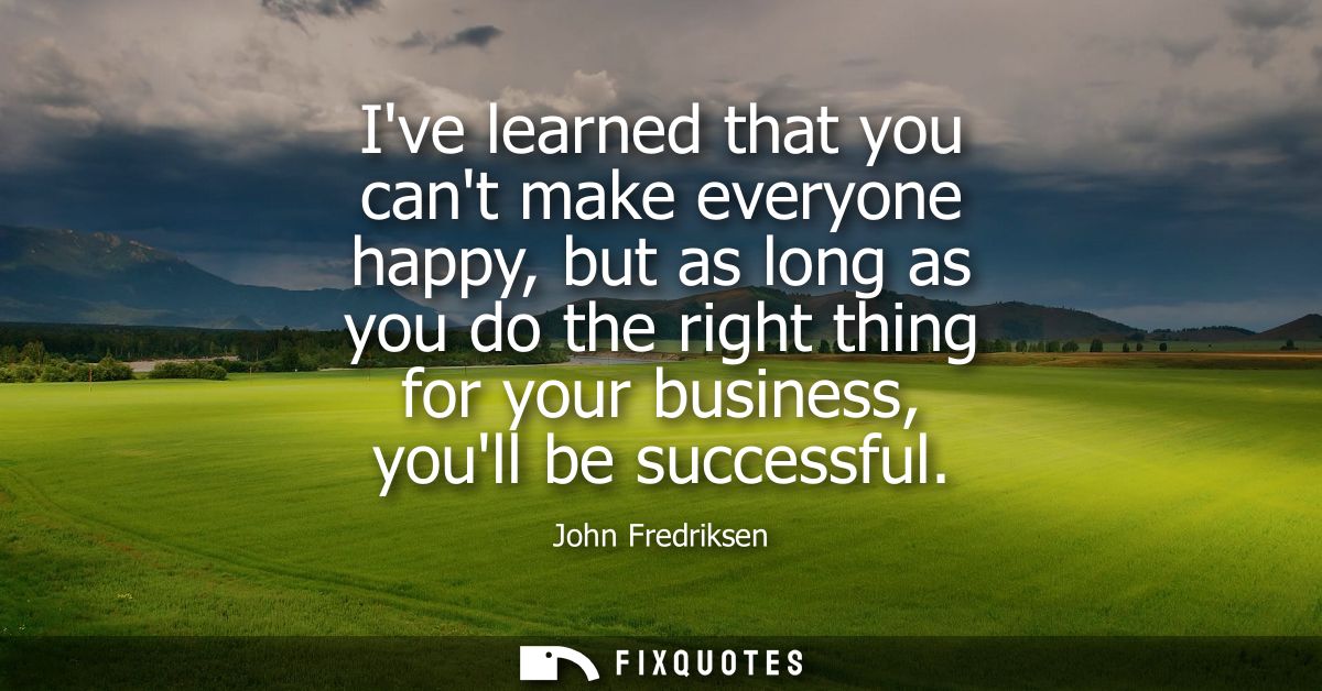 Ive learned that you cant make everyone happy, but as long as you do the right thing for your business, youll be success