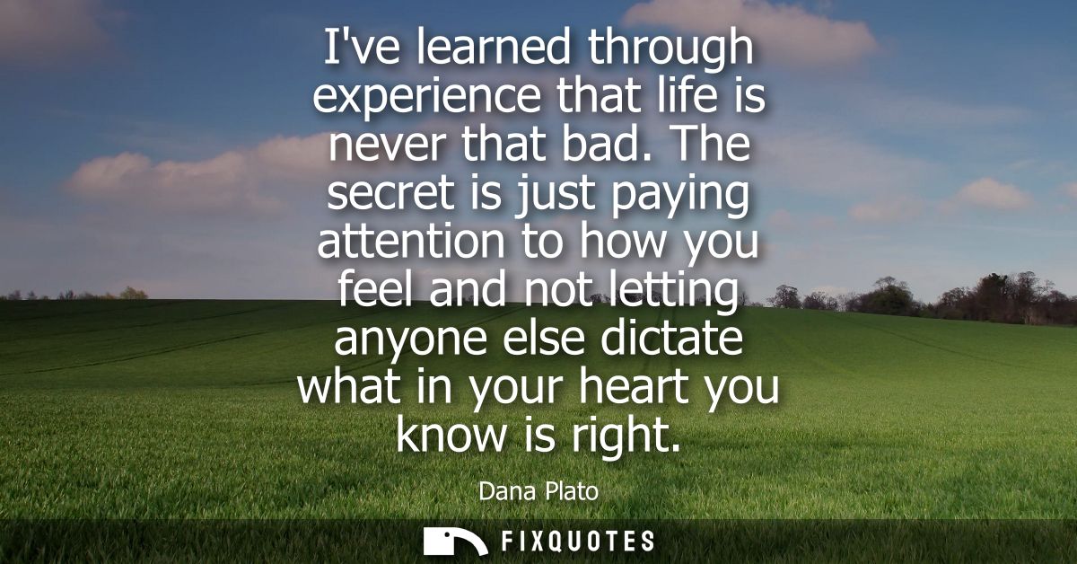 Ive learned through experience that life is never that bad. The secret is just paying attention to how you feel and not 