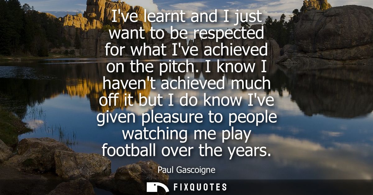 Ive learnt and I just want to be respected for what Ive achieved on the pitch. I know I havent achieved much off it but 