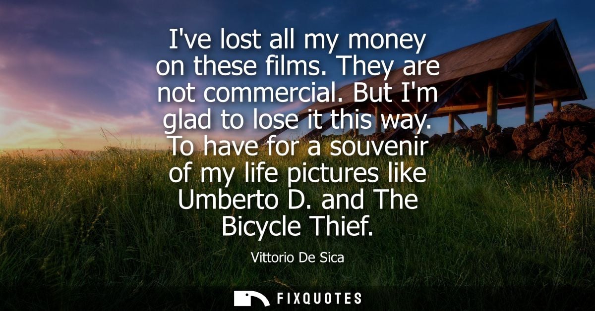 Ive lost all my money on these films. They are not commercial. But Im glad to lose it this way. To have for a souvenir o