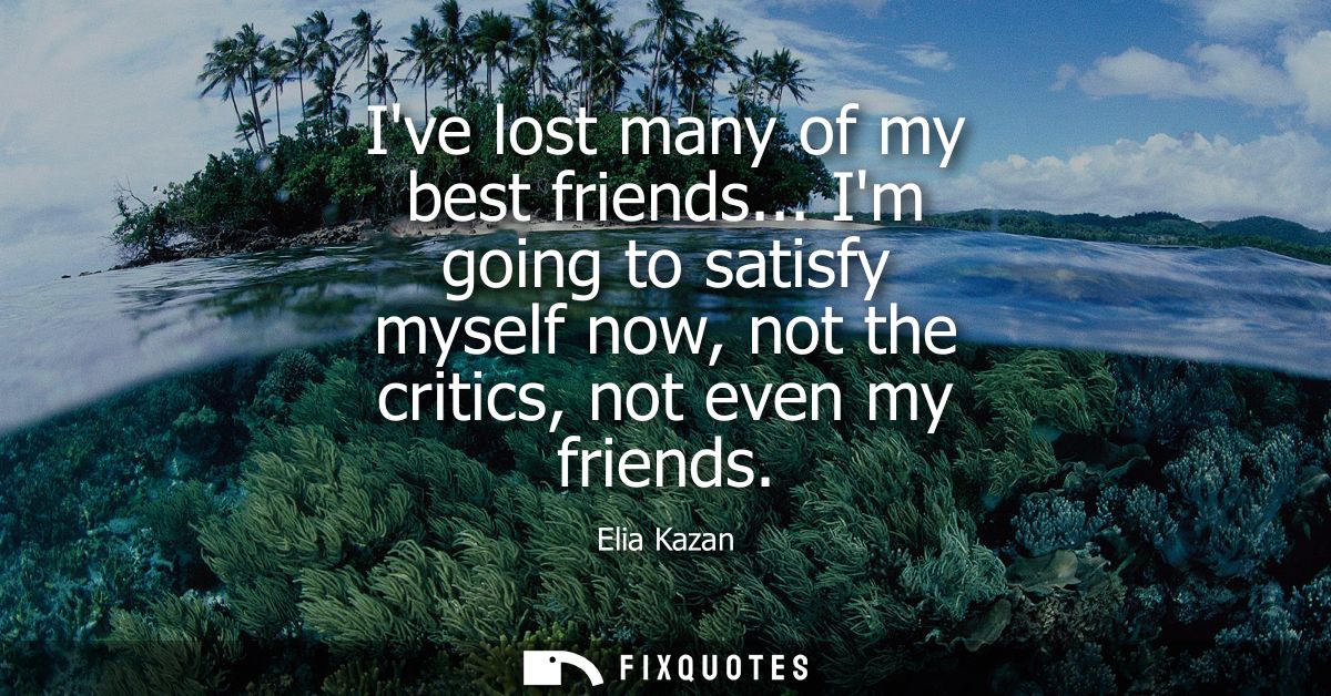 Ive lost many of my best friends... Im going to satisfy myself now, not the critics, not even my friends