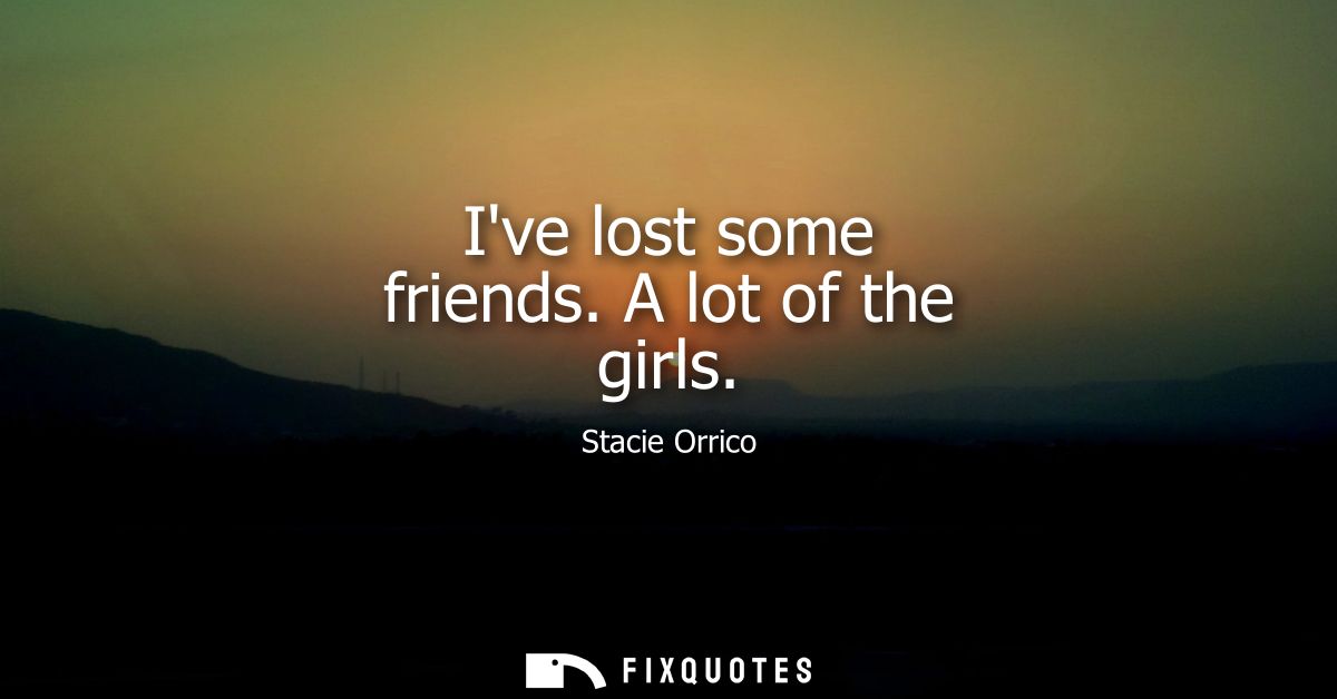 Ive lost some friends. A lot of the girls