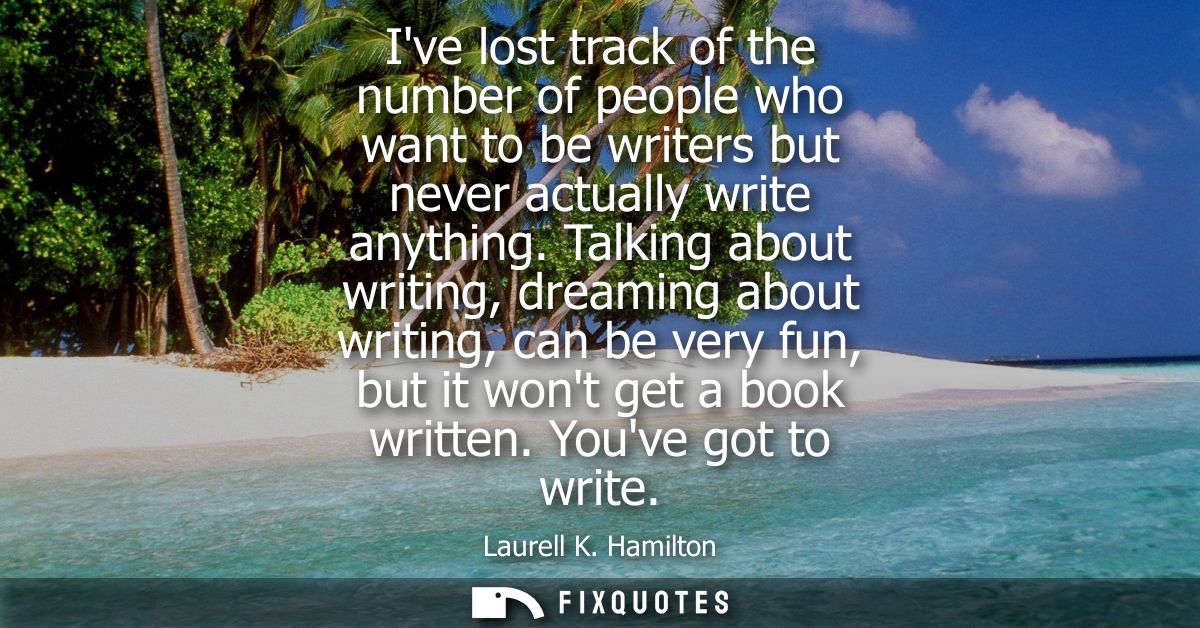 Ive lost track of the number of people who want to be writers but never actually write anything. Talking about writing, 