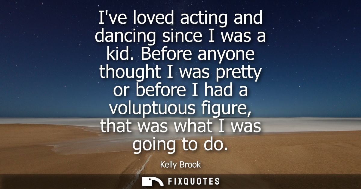 Ive loved acting and dancing since I was a kid. Before anyone thought I was pretty or before I had a voluptuous figure, 