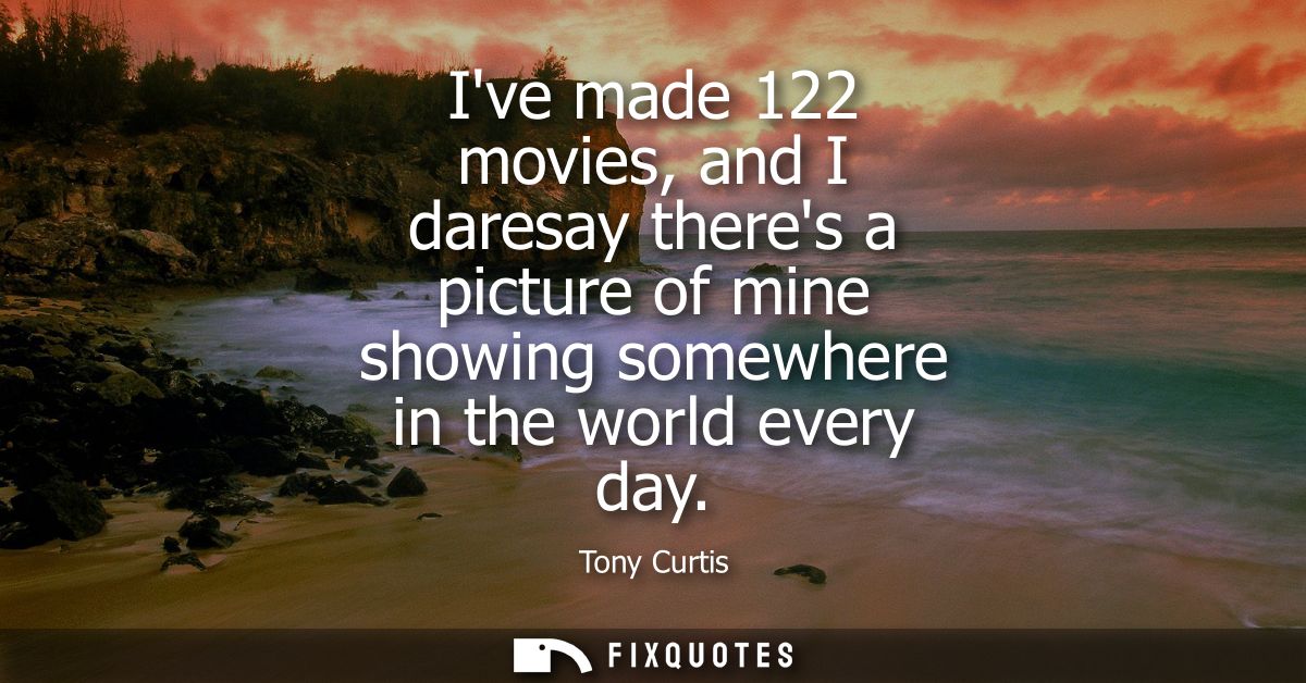 Ive made 122 movies, and I daresay theres a picture of mine showing somewhere in the world every day