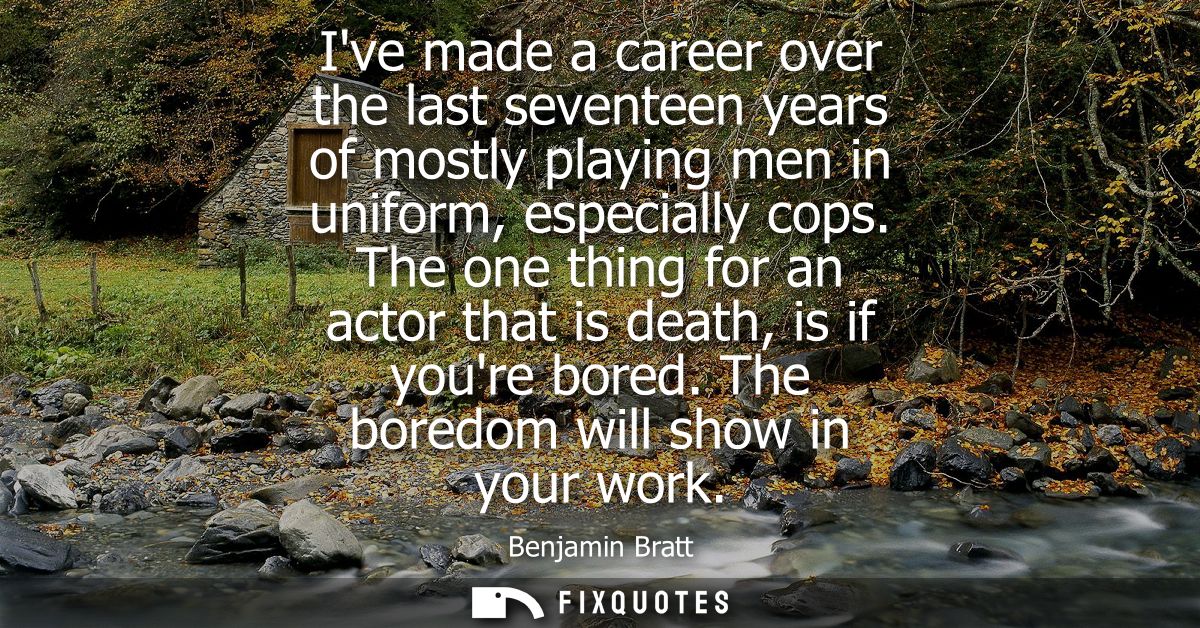 Ive made a career over the last seventeen years of mostly playing men in uniform, especially cops. The one thing for an 