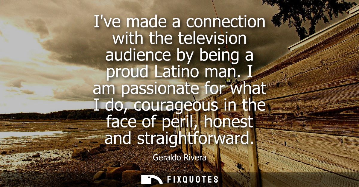 Ive made a connection with the television audience by being a proud Latino man. I am passionate for what I do, courageou