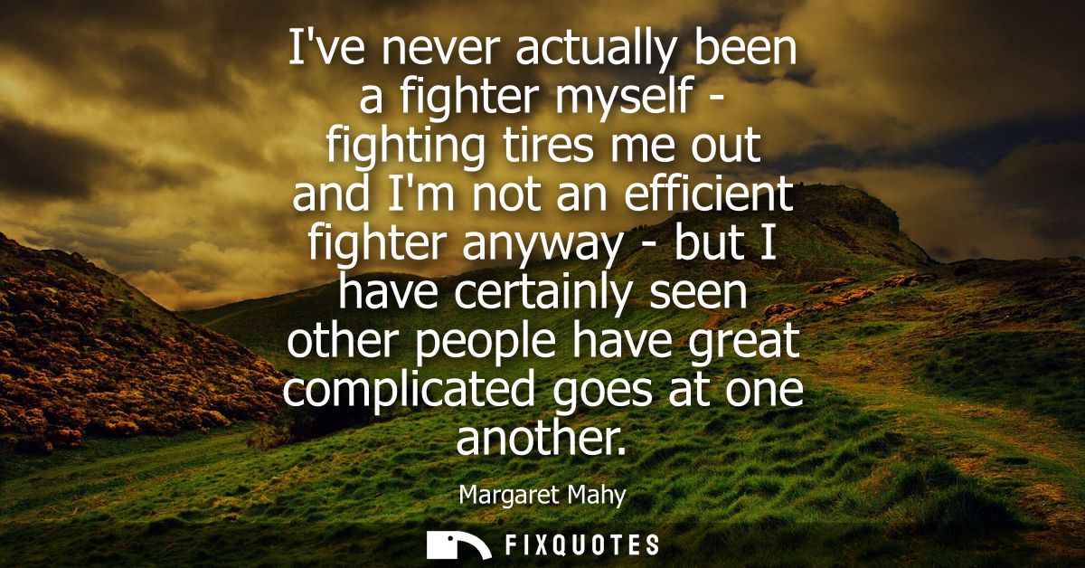 Ive never actually been a fighter myself - fighting tires me out and Im not an efficient fighter anyway - but I have cer