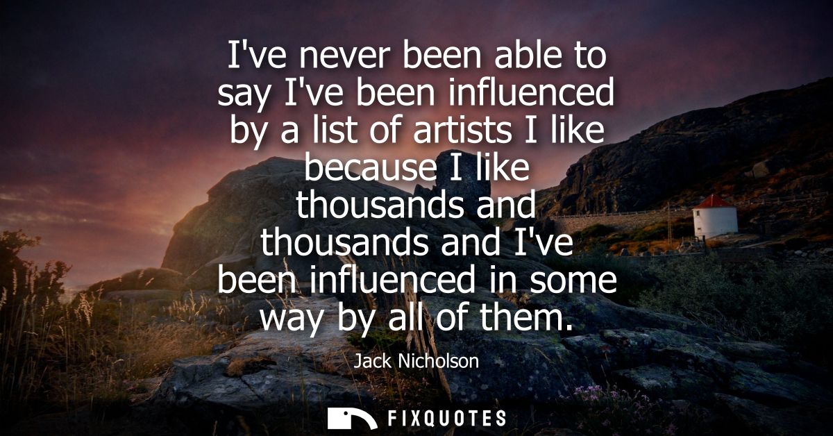 Ive never been able to say Ive been influenced by a list of artists I like because I like thousands and thousands and Iv