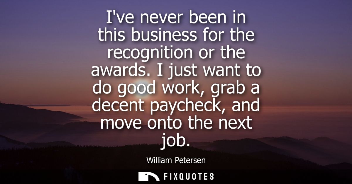 Ive never been in this business for the recognition or the awards. I just want to do good work, grab a decent paycheck, 