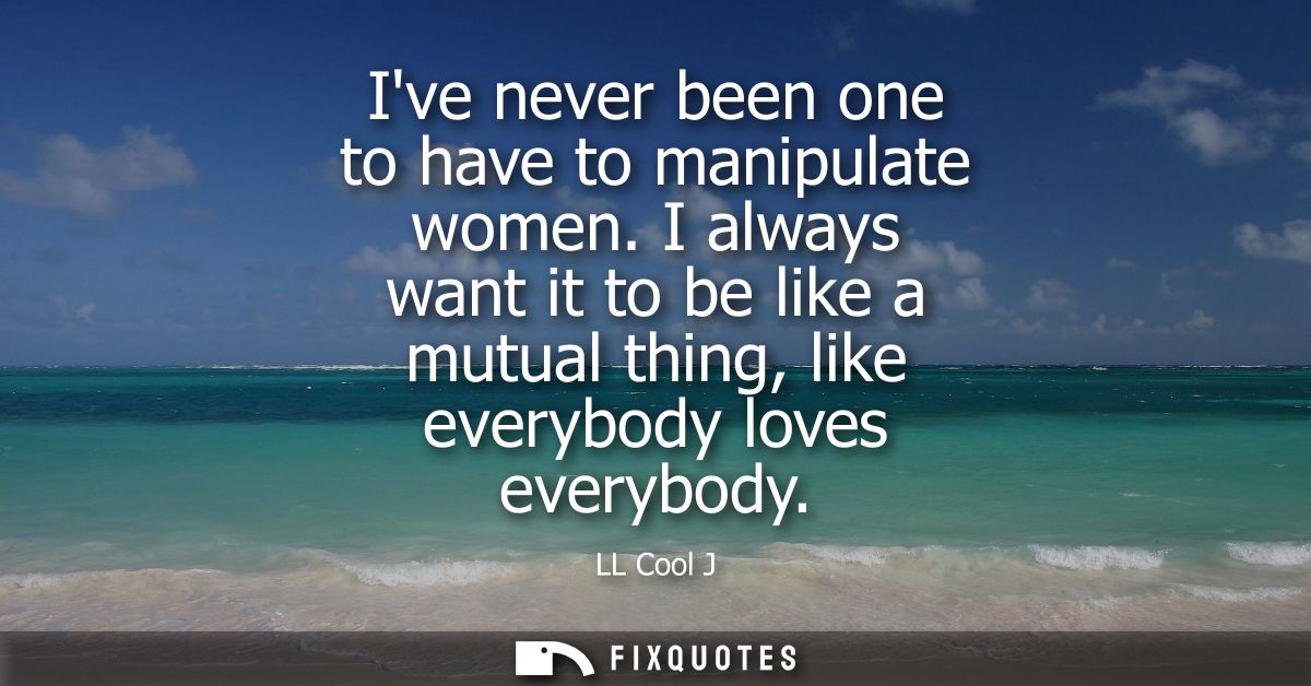 Ive never been one to have to manipulate women. I always want it to be like a mutual thing, like everybody loves everybo
