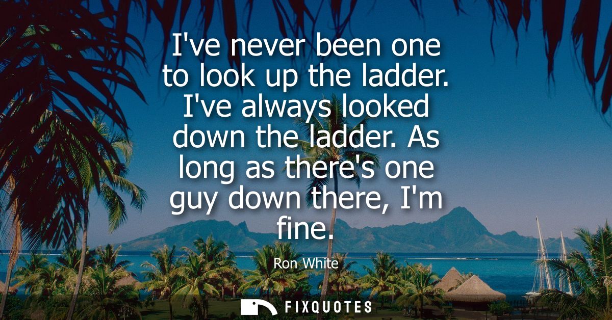 Ive never been one to look up the ladder. Ive always looked down the ladder. As long as theres one guy down there, Im fi