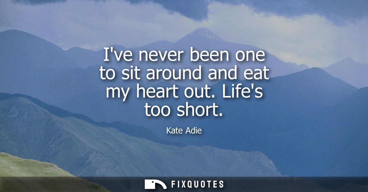 Ive never been one to sit around and eat my heart out. Lifes too short