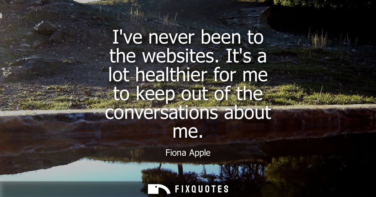 Ive never been to the websites. Its a lot healthier for me to keep out of the conversations about me