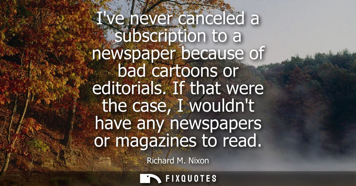 Ive never canceled a subscription to a newspaper because of bad cartoons or editorials. If that were the case, I wouldnt