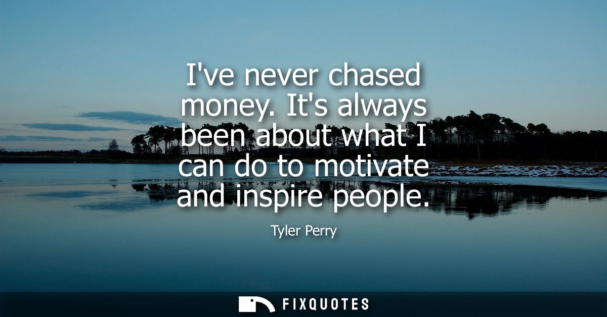 Ive never chased money. Its always been about what I can do to motivate and inspire people