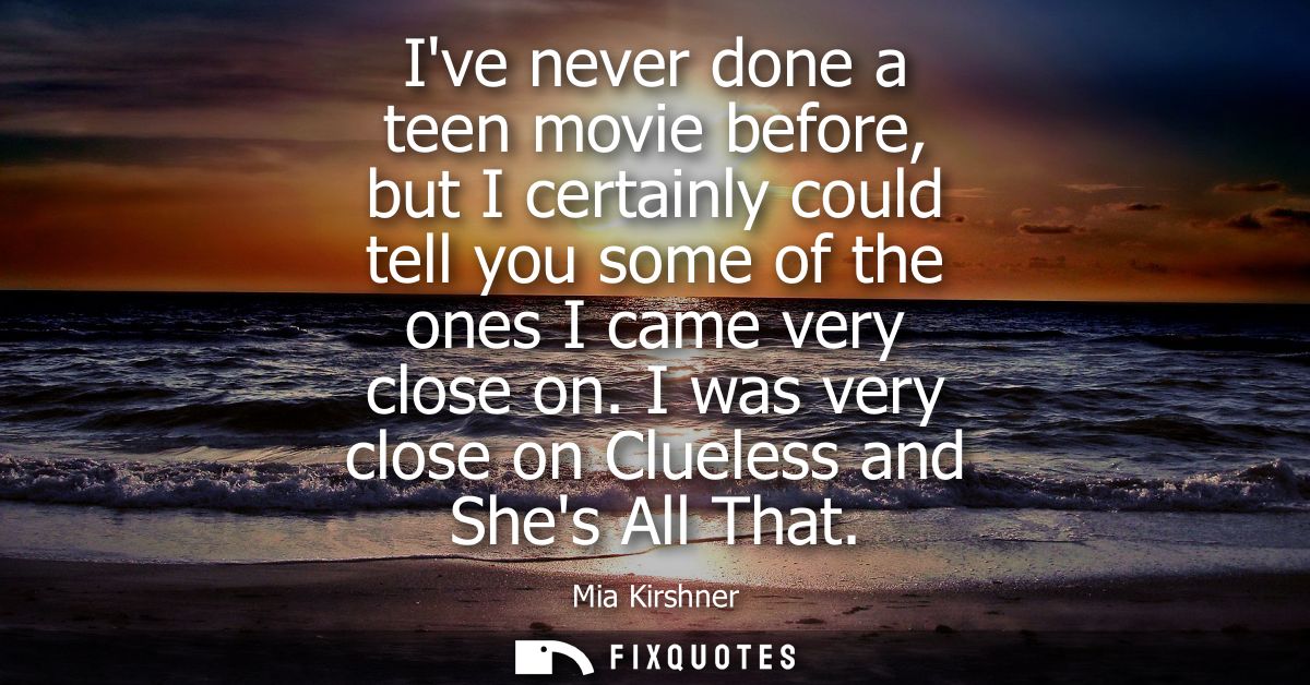 Ive never done a teen movie before, but I certainly could tell you some of the ones I came very close on. I was very clo