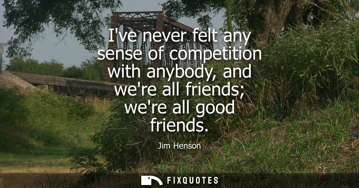 Ive never felt any sense of competition with anybody, and were all friends were all good friends