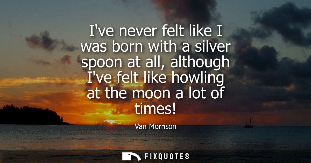 Ive never felt like I was born with a silver spoon at all, although Ive felt like howling at the moon a lot of times!