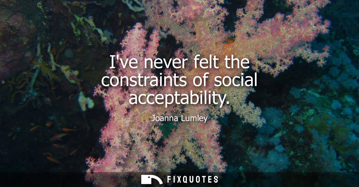 Ive never felt the constraints of social acceptability