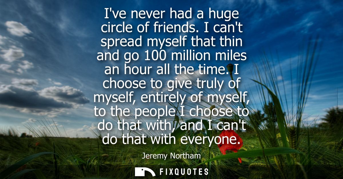 Ive never had a huge circle of friends. I cant spread myself that thin and go 100 million miles an hour all the time.