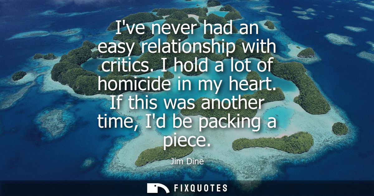 Ive never had an easy relationship with critics. I hold a lot of homicide in my heart. If this was another time, Id be p