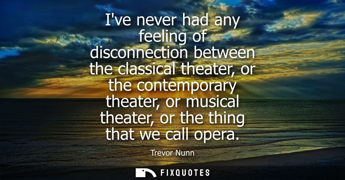 Ive never had any feeling of disconnection between the classical theater, or the contemporary theater, or musical theate