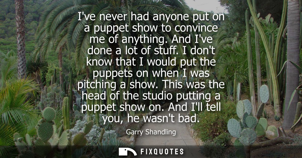 Ive never had anyone put on a puppet show to convince me of anything. And Ive done a lot of stuff. I dont know that I wo