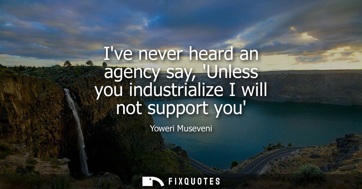 Ive never heard an agency say, Unless you industrialize I will not support you