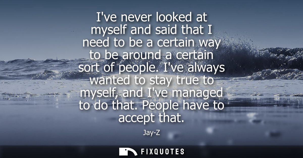 Ive never looked at myself and said that I need to be a certain way to be around a certain sort of people.