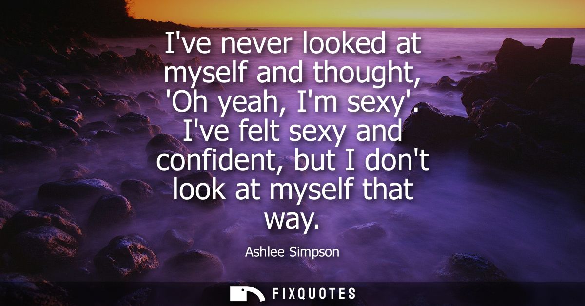 Ive never looked at myself and thought, Oh yeah, Im sexy. Ive felt sexy and confident, but I dont look at myself that wa