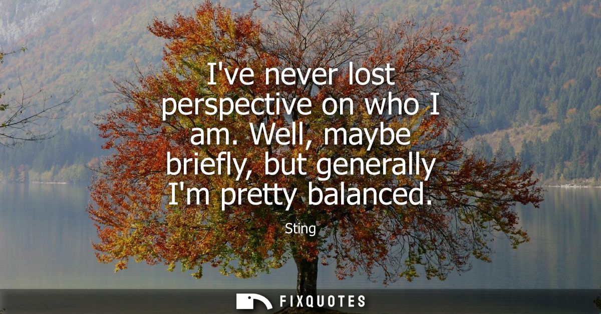 Ive never lost perspective on who I am. Well, maybe briefly, but generally Im pretty balanced
