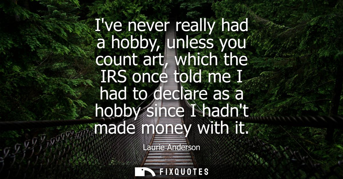 Ive never really had a hobby, unless you count art, which the IRS once told me I had to declare as a hobby since I hadnt
