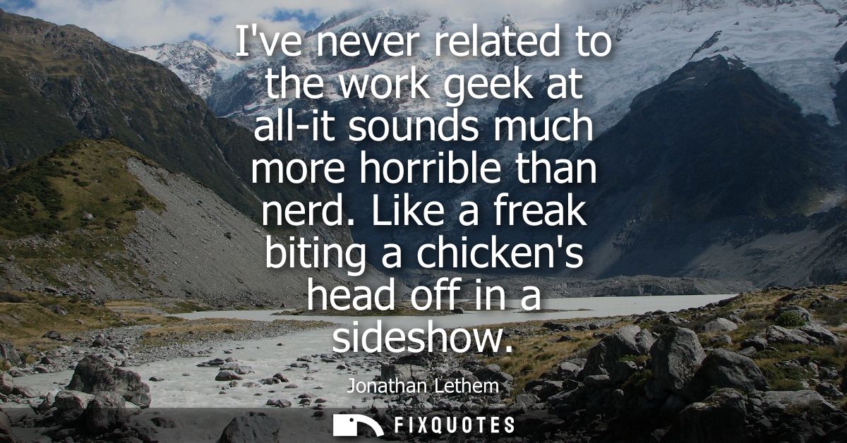 Ive never related to the work geek at all-it sounds much more horrible than nerd. Like a freak biting a chickens head of