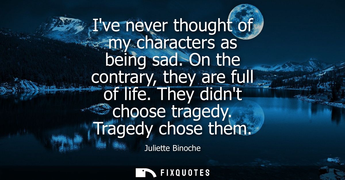 Ive never thought of my characters as being sad. On the contrary, they are full of life. They didnt choose tragedy. Trag