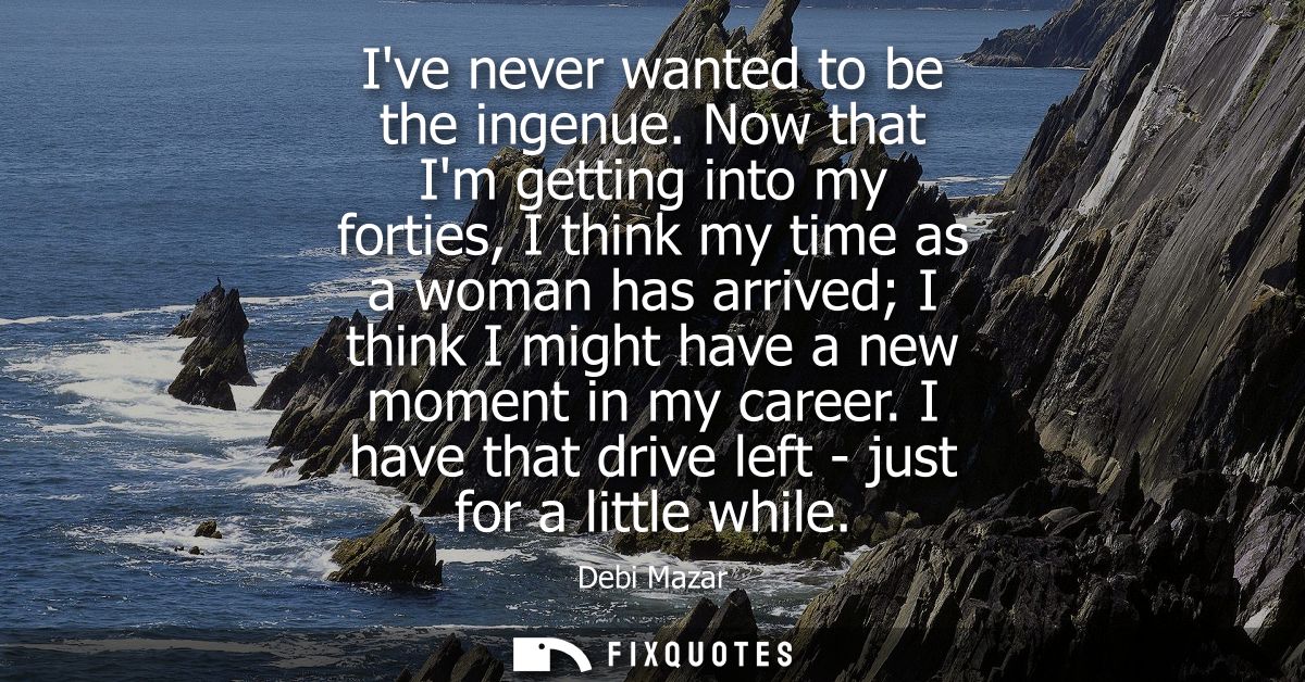 Ive never wanted to be the ingenue. Now that Im getting into my forties, I think my time as a woman has arrived I think 