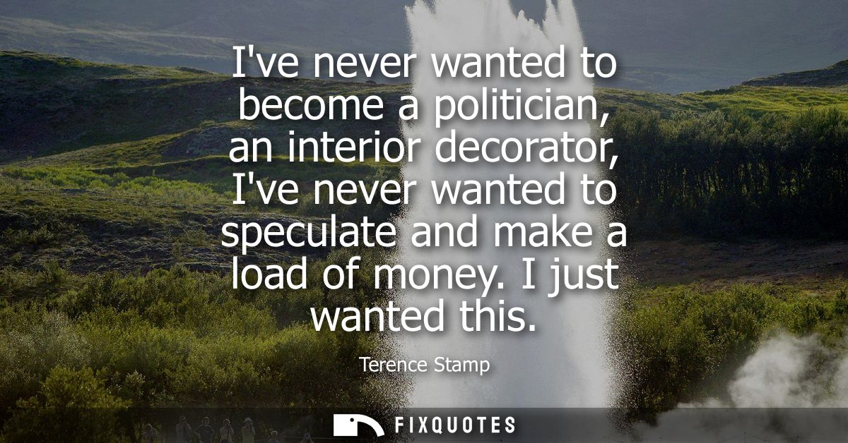 Ive never wanted to become a politician, an interior decorator, Ive never wanted to speculate and make a load of money. 