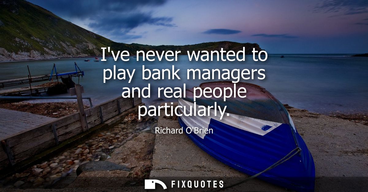 Ive never wanted to play bank managers and real people particularly