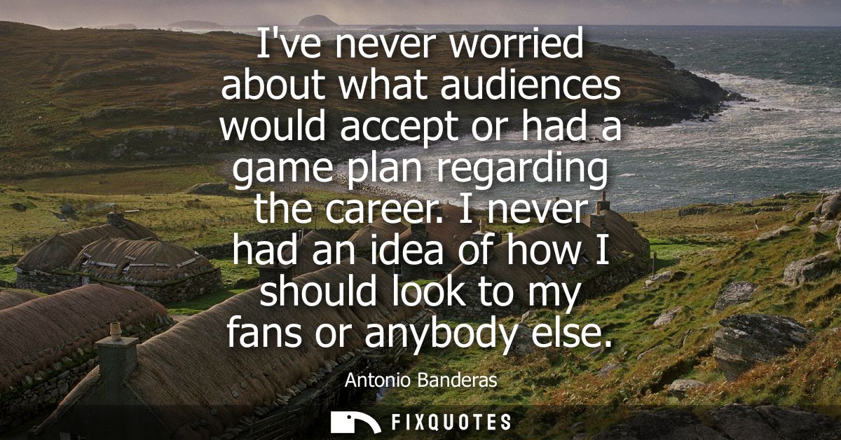 Ive never worried about what audiences would accept or had a game plan regarding the career. I never had an idea of how 