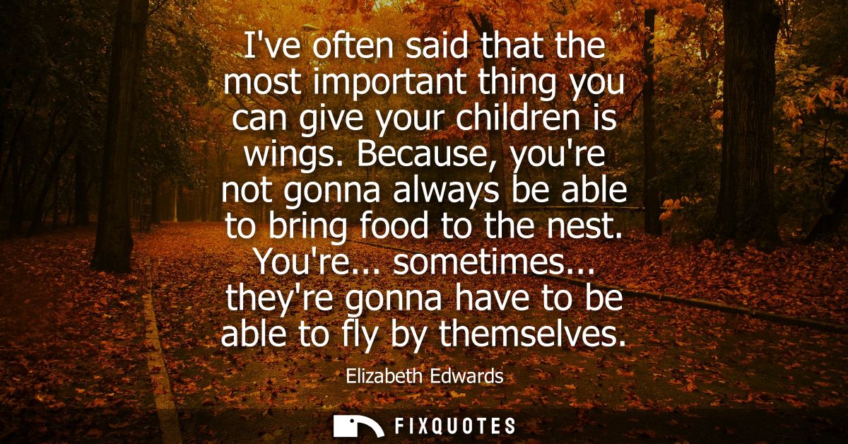 Ive often said that the most important thing you can give your children is wings. Because, youre not gonna always be abl