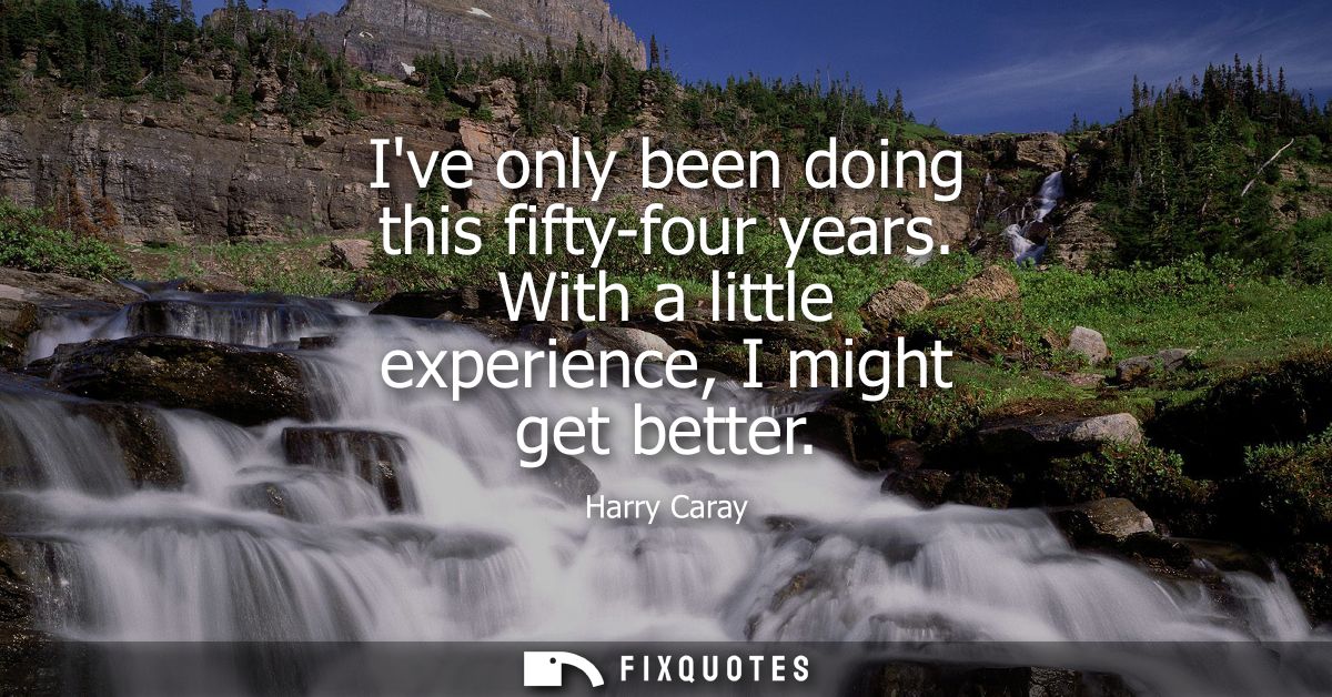 Ive only been doing this fifty-four years. With a little experience, I might get better