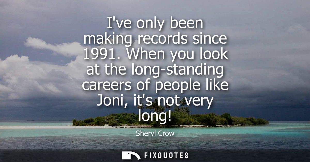 Ive only been making records since 1991. When you look at the long-standing careers of people like Joni, its not very lo