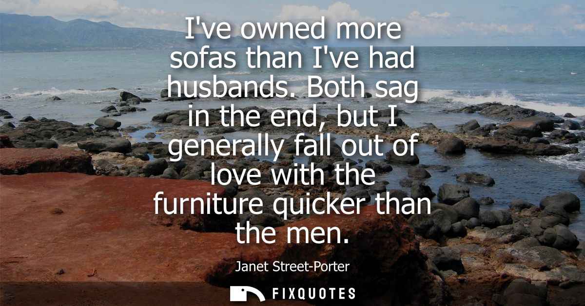 Ive owned more sofas than Ive had husbands. Both sag in the end, but I generally fall out of love with the furniture qui