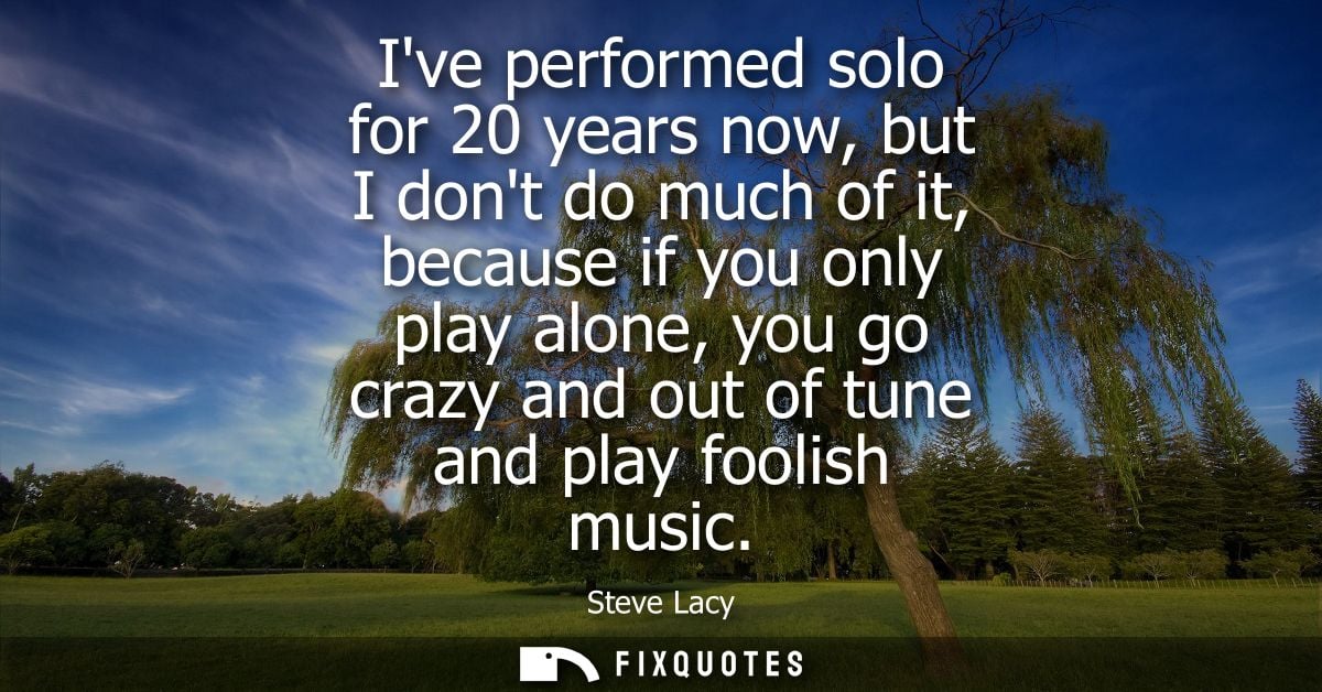 Ive performed solo for 20 years now, but I dont do much of it, because if you only play alone, you go crazy and out of t