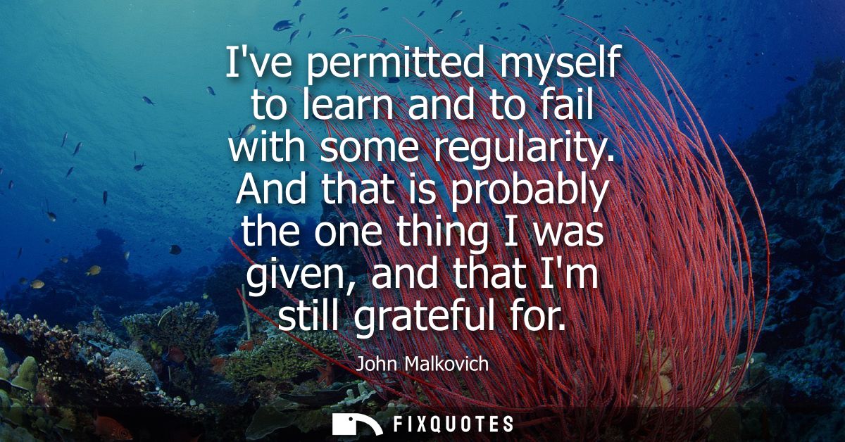 Ive permitted myself to learn and to fail with some regularity. And that is probably the one thing I was given, and that