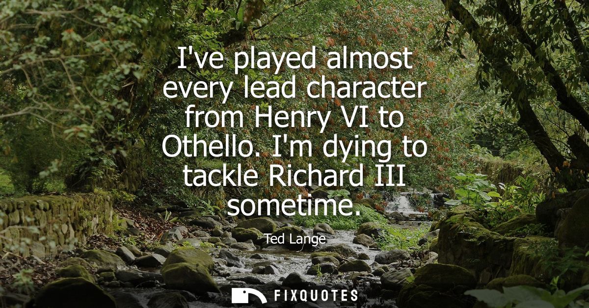 Ive played almost every lead character from Henry VI to Othello. Im dying to tackle Richard III sometime
