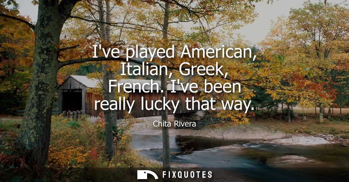 Ive played American, Italian, Greek, French. Ive been really lucky that way