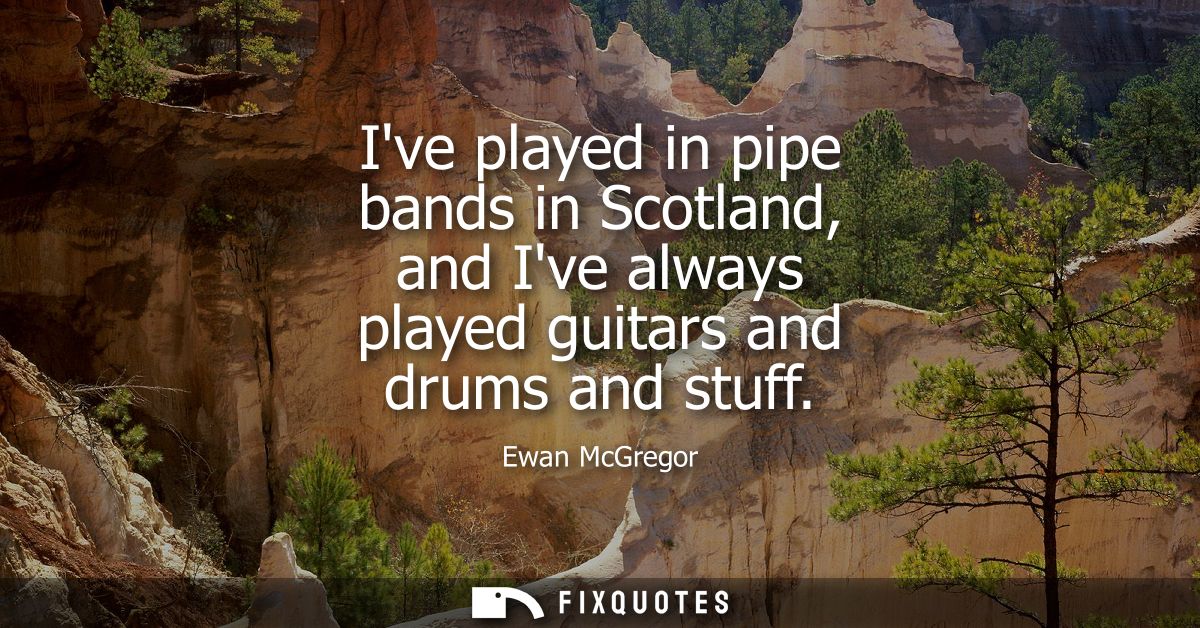 Ive played in pipe bands in Scotland, and Ive always played guitars and drums and stuff